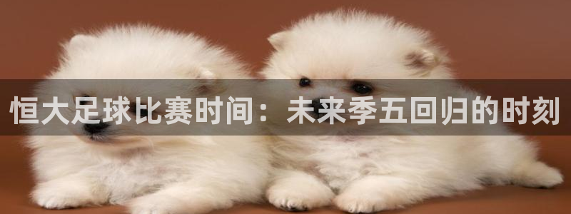 恒大足球比赛时间：未来季五回归的时刻