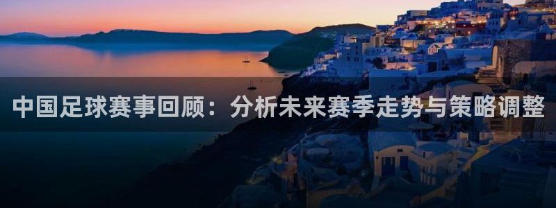 中国足球赛事回顾：分析未来赛季走势与